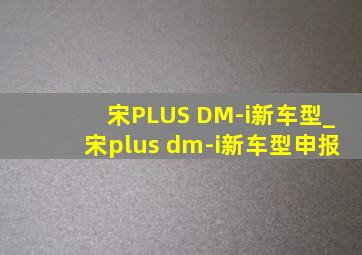 宋PLUS DM-i新车型_宋plus dm-i新车型申报